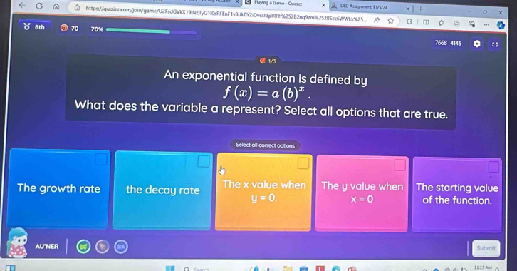 Paying a Game - Quizizz DLD Asugnment 11/5/24
https://quirizz.com/join/game/U2FsdGVkX19INETyG1I0sRFEnF1v3dk0Y2DvcsfdplRPh%252B2nq9zm%25285cc6WWkk%25
8th 70 70% 7668 4145
【
1/3
An exponential function is defined by
f(x)=a(b)^x. 
What does the variable a represent? Select all options that are true.
Select all correct options
The growth rate the decay rate The x value when The y value when The starting value
x=0
y=0. of the function.
AU"NER Submit
11/15 AM