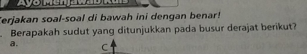 Ayo Mer javas ks 
Kerjakan soal-soal di bawah ini dengan benar! 
. Berapakah sudut yang ditunjukkan pada busur derajat berikut? 
a. 
C