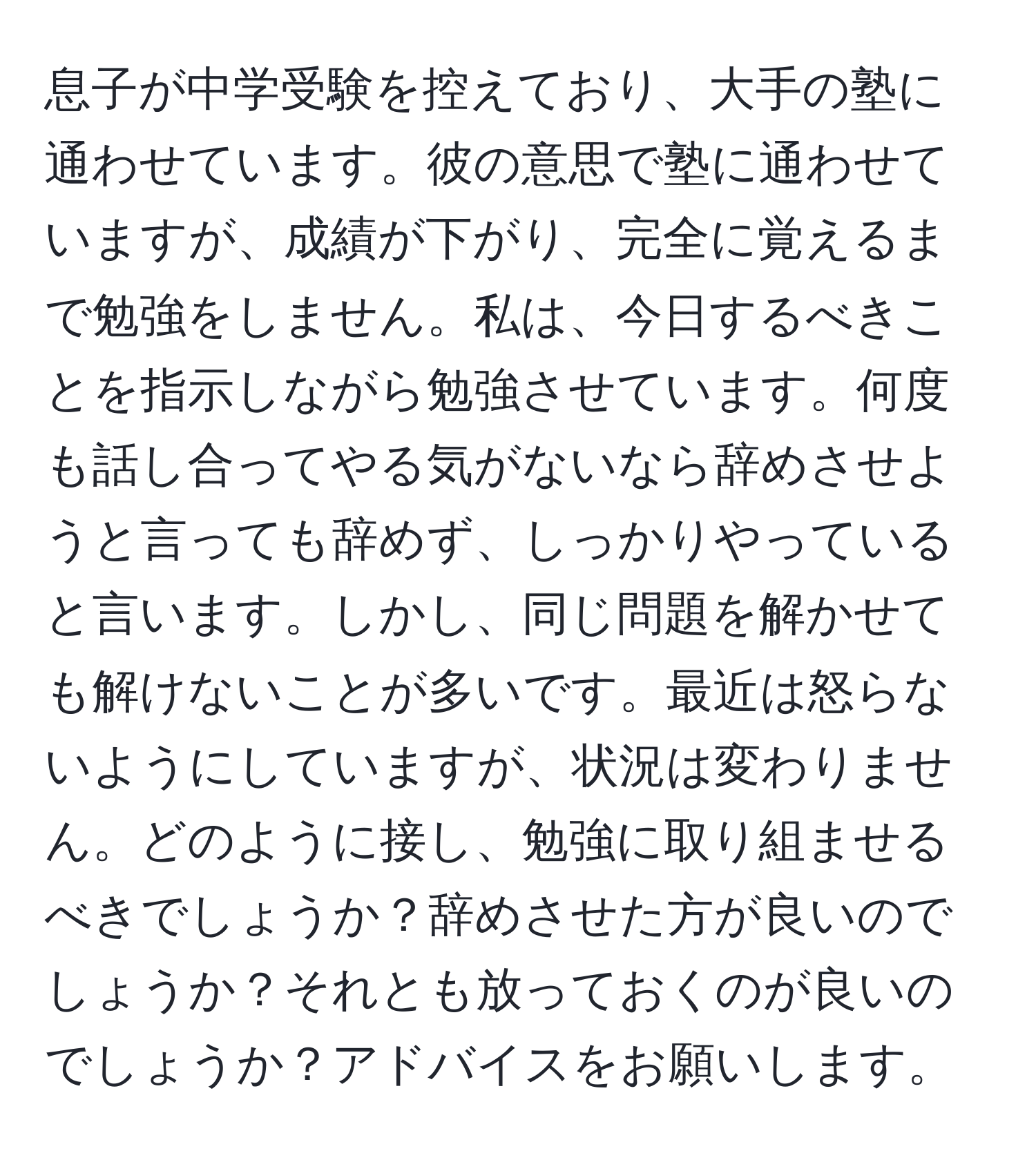 息子が中学受験を控えており、大手の塾に通わせています。彼の意思で塾に通わせていますが、成績が下がり、完全に覚えるまで勉強をしません。私は、今日するべきことを指示しながら勉強させています。何度も話し合ってやる気がないなら辞めさせようと言っても辞めず、しっかりやっていると言います。しかし、同じ問題を解かせても解けないことが多いです。最近は怒らないようにしていますが、状況は変わりません。どのように接し、勉強に取り組ませるべきでしょうか？辞めさせた方が良いのでしょうか？それとも放っておくのが良いのでしょうか？アドバイスをお願いします。