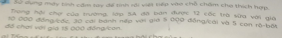 Sử dụng máy tính cấm tay để tính rồi viết tiếp vào chỗ chấm cho thích hợp. 
Trong hội chợ của trường, lớp 5A đã bán được 12 cốc trà sữa với giá
10 000 đồng/cốc, 30 cái bánh nếp với giá 5 000 đồng/cái và 5 con rô-bốt 
đồ chơi với giá 15 000 đồng/con. 
a