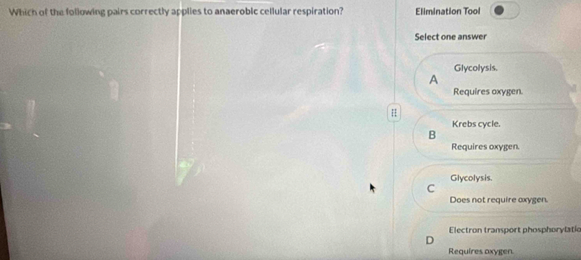 Which of the following pairs correctly applies to anaerobic cellular respiration? Elimination Tool
Select one answer
Glycolysis.
A
Requires oxygen.
H
Krebs cycle.
B
Requires oxygen.
Glycolysis.
C
Does not require axygen.
Electron transport phosphorylatio
Requires oxygen.