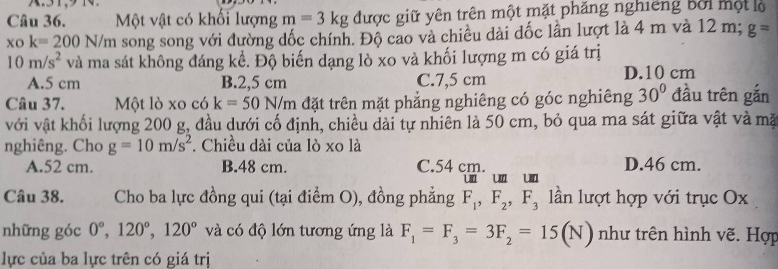 Một vật có khối lượng m=3kg được giữ yên trên một mặt phăng nghiêng bởi một lộ
xo k=200N/m song song với đường dốc chính. Độ cao và chiều dài dốc lần lượt là 4 m và 12 m; g=
10m/s^2 và ma sát không đáng kể. Độ biến dạng lò xo và khối lượng m có giá trị
A. 5 cm B. 2,5 cm C. 7,5 cm
D. 10 cm
Câu 37. Một lò xo có k=50N/m đặt trên mặt phẳng nghiêng có góc nghiêng 30° đầu trên gắn
với vật khối lượng 200 g, đầu dưới cố định, chiều dài tự nhiên là 50 cm, bỏ qua ma sát giữa vật và mặ
nghiêng. Cho g=10m/s^2. Chiều dài của lò xo là
A. 52 cm. B. 48 cm. C. 54 cm. D. 46 cm.
un un un
Câu 38. Cho ba lực đồng qui (tại điểm O), đồng phẳng F_1, F_2, F_3 ln lượt hợp với trục Ox
những góc 0°, 120°, 120° và có độ lớn tương ứng là F_1=F_3=3F_2=15(N) như trên hình vẽ. Hợp
lực của ba lực trên có giá trị