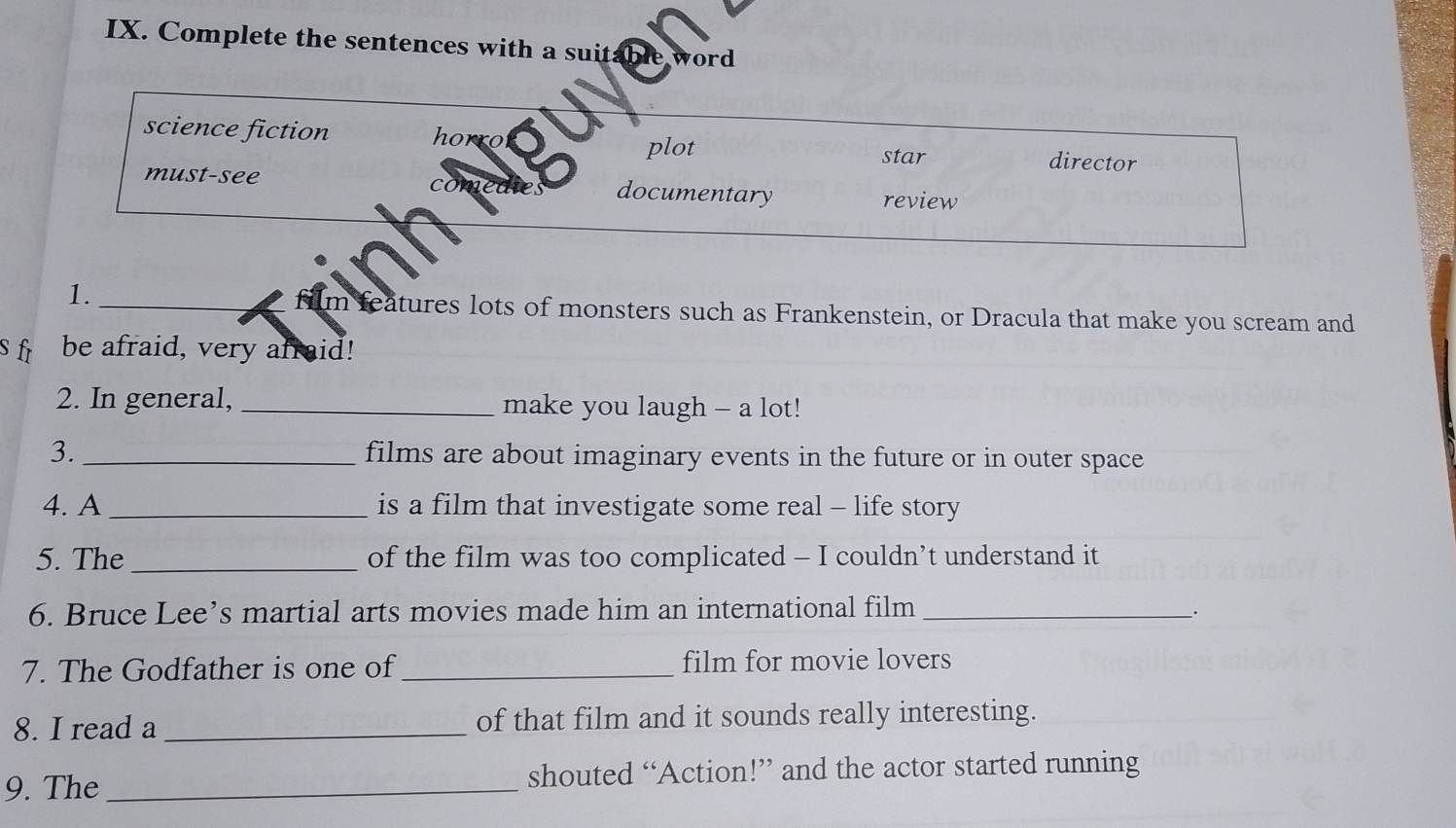 Complete the sentences with a suitable word 
ho 
science fiction director 
plot star 
must-see come documentary 
review 
1._ 
im features lots of monsters such as Frankenstein, or Dracula that make you scream and 
s fr be afraid, very afraid! 
2. In general, _make you laugh - a lot! 
3._ films are about imaginary events in the future or in outer space 
4. A _is a film that investigate some real - life story 
5. The _of the film was too complicated - I couldn’t understand it 
6. Bruce Lee’s martial arts movies made him an international film_ 
. 
7. The Godfather is one of_ film for movie lovers 
8. I read a _of that film and it sounds really interesting. 
9. The_ shouted “Action!” and the actor started running