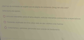 ¿Qué tipo de comenido se sugiere para la página de consenido (blog) del sitio web?
Seleccióna una soción
Artículos relevames sobre el tema elegido, noticias relevantes y entrevistas a especialistas
Contenido duplicado de otros silios web sin dar créditos a las fuentes
Comentallos y opiniones personales que carecen de fundamento