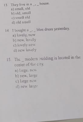 They live m a _ _house
a) small, old
b) old, smal1
c) small old
d) old small
14 I bought a _. _blue dress yesterday.
a) lovely, new
b) new. lovely
c) lovely new
d) new lovely
15. The modern building is located in the
center of the city.
a) large, new
b) new, large
c) large new
d) new large