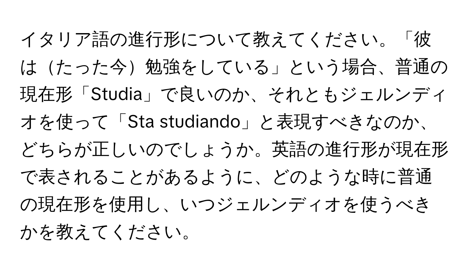 イタリア語の進行形について教えてください。「彼はたった今勉強をしている」という場合、普通の現在形「Studia」で良いのか、それともジェルンディオを使って「Sta studiando」と表現すべきなのか、どちらが正しいのでしょうか。英語の進行形が現在形で表されることがあるように、どのような時に普通の現在形を使用し、いつジェルンディオを使うべきかを教えてください。