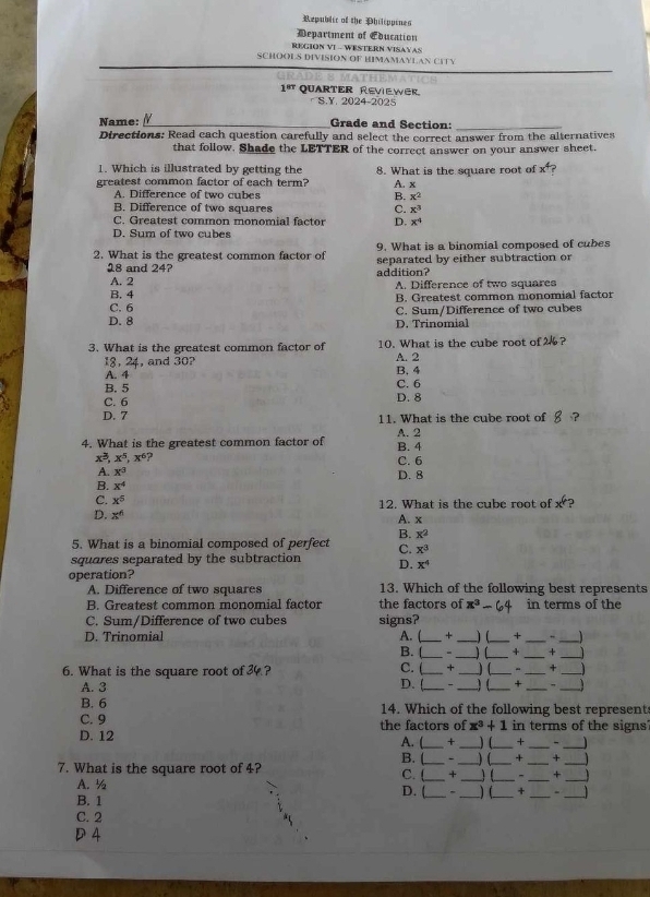 Republic of the Philippines
Department of Education
REGION VI - WESTERN VISAYAS
SCHOOLS DIVISION OF HIMAMAYLAN CITY

1^(8T) QuaRTER Reviewer.
S.Y. 2024-2025
Name:_ Grade and Section:_
Directions: Read cach question carefully and select the correct answer from the alternatives
that follow. Shade the LETTER of the correct answer on your answer sheet.
1. Which is illustrated by getting the
greatest common factor of each term? 8. What is the square root of x^4
A. x
A. Difference of two cubes B. x^2
B. Difference of two squares C. x^3
C. Greatest common monomial factor D. x^4
D. Sum of two cubes
9. What is a binomial composed of cubes
2. What is the greatest common factor of separated by either subtraction or
18 and 24 addition?
A. 2 A. Difference of two squares
B. 4
C. 6 B. Greatest common monomial factor
D. 8 D. Trinomial C. Sum/Difference of two cubes
3. What is the greatest common factor of 10. What is the cube root of 2?
18, 24, and 30? B. 4
A. 4 A. 2
B. 5 C. 6
C. 6 D. 8
D. 7 11. What is the cube root of
4. What is the greatest common factor of A. 2 B. 4
x^3,x^5,x^6 ? C. 6
A. x^3 D. 8
B. x^4
C. x^5 12. What is the cube root of x^6
D. x^6 A. x
B. x^2
5. What is a binomial composed of perfect C. x^3
squares separated by the subtraction D. x^4
operation? 13. Which of the following best represents
A. Difference of two squares
B. Greatest common monomial factor the factors of x^3- in terms of the
C. Sum/Difference of two cubes signs?
D. Trinomial A. (_ + _) (_ *_
_
B. (_ - _ _A _+_
C. ( +
6. What is the square root of 34? __) (_ - _+_
A. 3 D. [_ _) (_ + _” _ 
B. 6 14. Which of the following best represents
C. 9
_
D. 12 the factors of x^3+1 in terms of the signs
A. (_ + _) (_ +_
B. ( - ) ( + _+_
7. What is the square root of 4? C. l_ + _____+_
A. ½ __) (_ + _-_
D. (
B. 1
C. 2
D 4