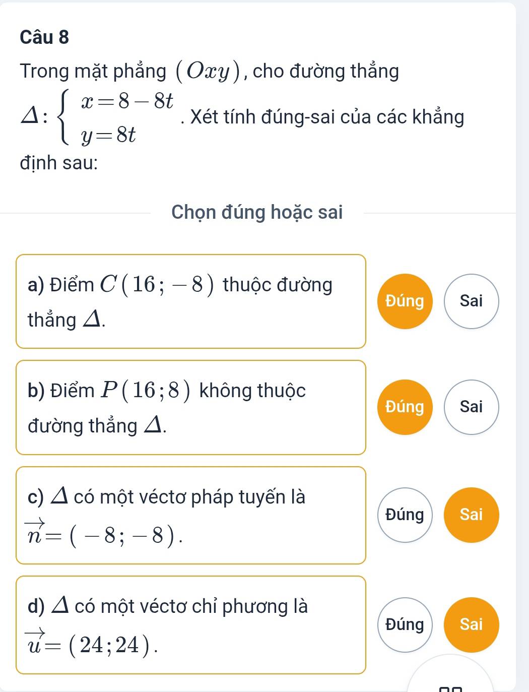 Trong mặt phẳng (Οxy), cho đường thẳng
△ :beginarrayl x=8-8t y=8tendarray.. Xét tính đúng-sai của các khẳng 
định sau: 
Chọn đúng hoặc sai 
a) Điểm C(16;-8) thuộc đường 
Đúng Sai 
thẳng △. 
b) Điểm P(16;8) không thuộc 
Đúng Sai 
đường thẳng △. 
c)△ A có một véctơ pháp tuyến là 
Đúng Sai
vector n=(-8;-8). 
d) △ có một véctơ chỉ phương là
vector u=(24;24). 
Đúng Sai