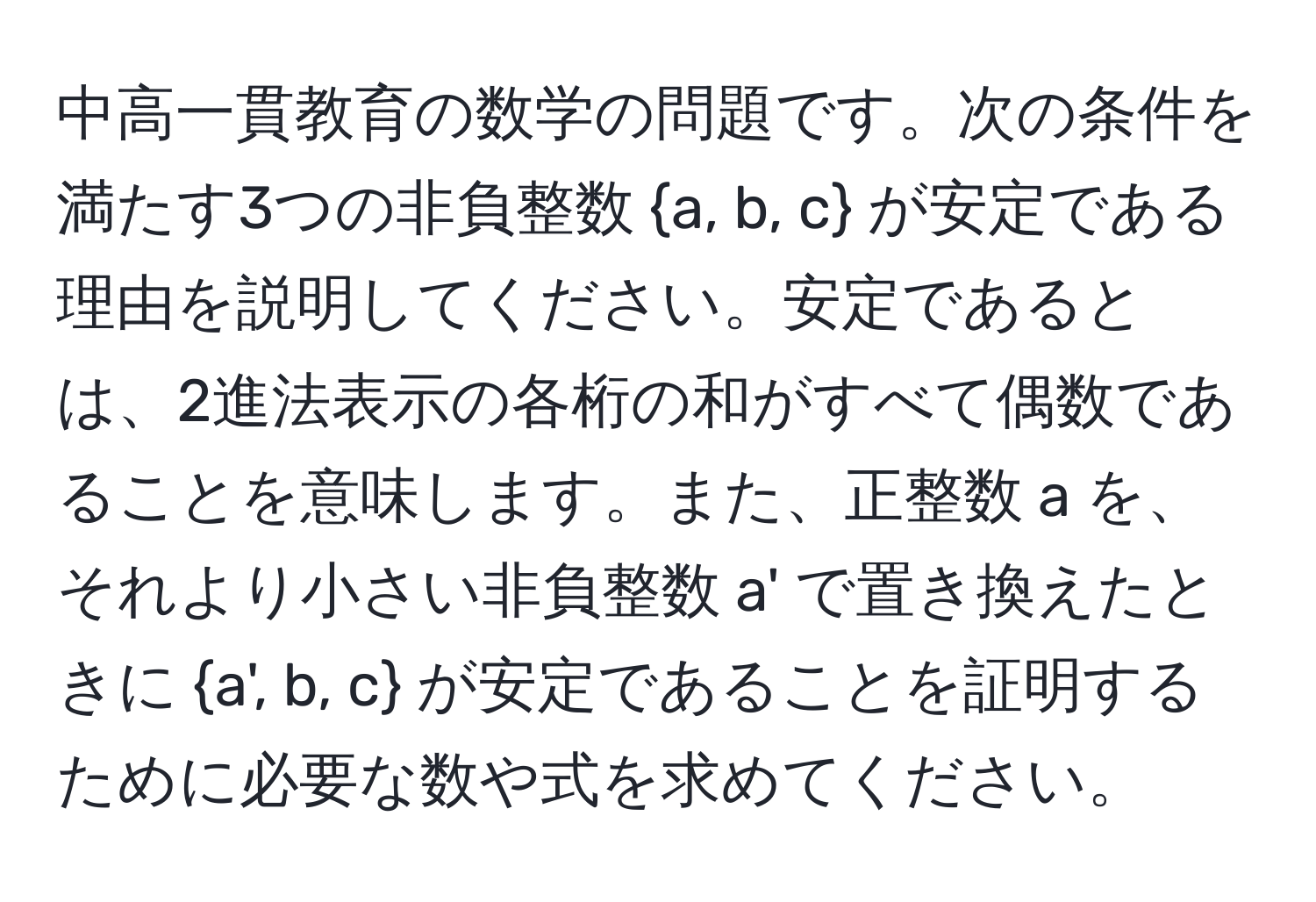 中高一貫教育の数学の問題です。次の条件を満たす3つの非負整数 a, b, c が安定である理由を説明してください。安定であるとは、2進法表示の各桁の和がすべて偶数であることを意味します。また、正整数 a を、それより小さい非負整数 a' で置き換えたときに a', b, c が安定であることを証明するために必要な数や式を求めてください。