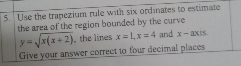 Use the trapezium rule with six ordinates to estimate
the area of the region bounded by the curve
y=sqrt(x(x+2)) , the lines x=1, x=4 and x - axis.
Give your answer correct to four decimal places