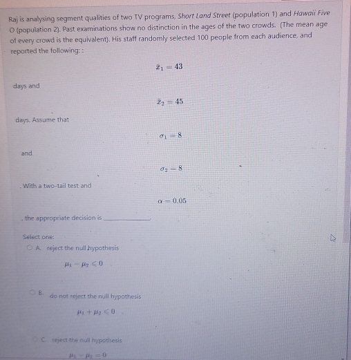 Raj is analysing segment qualities of two TV programs, Short Land Street (population 1) and Hawaii Five
O (population 2). Past examinations show no distinction in the ages of the two crowds. (The mean age
of every crowd is the equivalent). His staff randomly selected 100 people from each audience, and
reported the following: :
overline x_1=43
days and
overline x_2=45
days. Assume that
sigma _1=8
and
sigma _2=8. With a two-tail test and
a=0.05
, the appropriate decision is_
Select one:
A. reject the null hypothesis
mu _1-mu _2≤slant 0
B. do not reject the null hypothesis
mu _1+mu _2≤slant 0
C. reject the null hypothesis
mu _1-mu _2=0