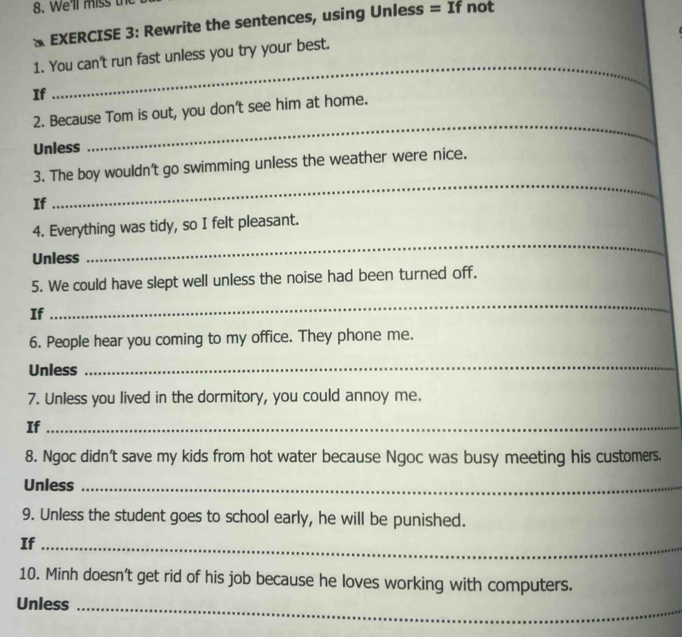 We'll miss the 
& EXERCISE 3: Rewrite the sentences, using Unless = If not 
1. You can't run fast unless you try your best. 
If 
_ 
2. Because Tom is out, you don't see him at home. 
Unless 
_ 
_ 
3. The boy wouldn't go swimming unless the weather were nice. 
If 
4. Everything was tidy, so I felt pleasant. 
Unless 
_ 
5. We could have slept well unless the noise had been turned off. 
If 
_ 
6. People hear you coming to my office. They phone me. 
Unless 
_ 
7. Unless you lived in the dormitory, you could annoy me. 
If_ 
8. Ngoc didn't save my kids from hot water because Ngoc was busy meeting his customers. 
Unless_ 
9. Unless the student goes to school early, he will be punished. 
If_ 
10. Minh doesn't get rid of his job because he loves working with computers. 
Unless_