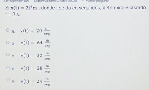 Sin responder aun Se puntua como O sobre 20,00 1 Marcar pregunta
Si x(t)=2t^3m , donde t se da en segundos, determine v cuando
t=2s.
a. v(t)=20 m/seg 
b. v(t)=64 m/seg 
C. v(t)=32 m/seg 
d. v(t)=28 m/seg 
e. v(t)=24 m/sec g 