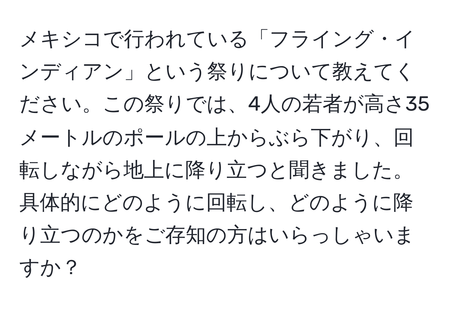 メキシコで行われている「フライング・インディアン」という祭りについて教えてください。この祭りでは、4人の若者が高さ35メートルのポールの上からぶら下がり、回転しながら地上に降り立つと聞きました。具体的にどのように回転し、どのように降り立つのかをご存知の方はいらっしゃいますか？