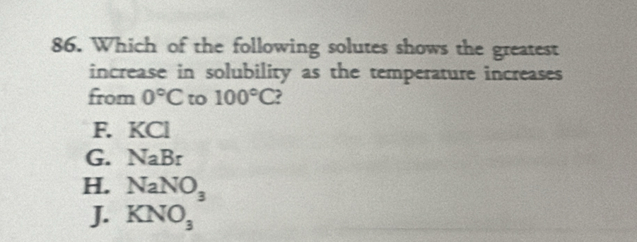 Which of the following solutes shows the greatest
increase in solubility as the temperature increases
from 0°C to 100°C ?
F. KCl
G. NaBr
H. NaNO_3
J. KNO_3