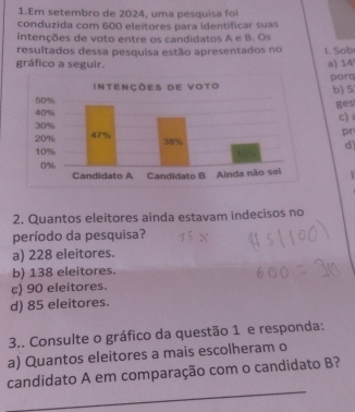 Em setembro de 2024, uma pesquisa foi
conduzida com 600 eleitores para identificar suas
intenções de voto entre os candidatos A e B. Os
resultados dessa pesquisa estão apresentados no 1. Sob
gráfico a seguir. a) 14
porq b) 5
ges
c)
pr
d)
2. Quantos eleitores ainda estavam indecisos no
período da pesquisa?
a) 228 eleitores.
b) 138 eleitores.
c) 90 eleitores.
d) 85 eleitores.
3.. Consulte o gráfico da questão 1 e responda:
a) Quantos eleitores a mais escolheram o
_
candidato A em comparação com o candidato B?