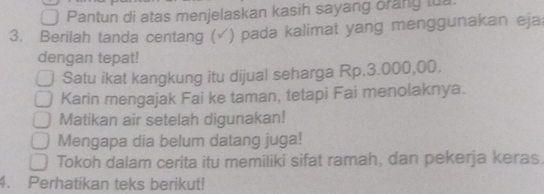 Pantun di atas menjelaskan kasih sayang orang tua. 
3. Berilah tanda centang (√) pada kalimat yang menggunakan eja 
dengan tepat! 
Satu ikat kangkung itu dijual seharga Rp.3.000,00. 
Karin mengajak Fai ke taman, tetapi Fai menolaknya. 
Matikan air setelah digunakan! 
Mengapa dia belum datang juga! 
Tokoh dalam cerita itu memiliki sifat ramah, dan pekerja keras. 
4. Perhatikan teks berikut!