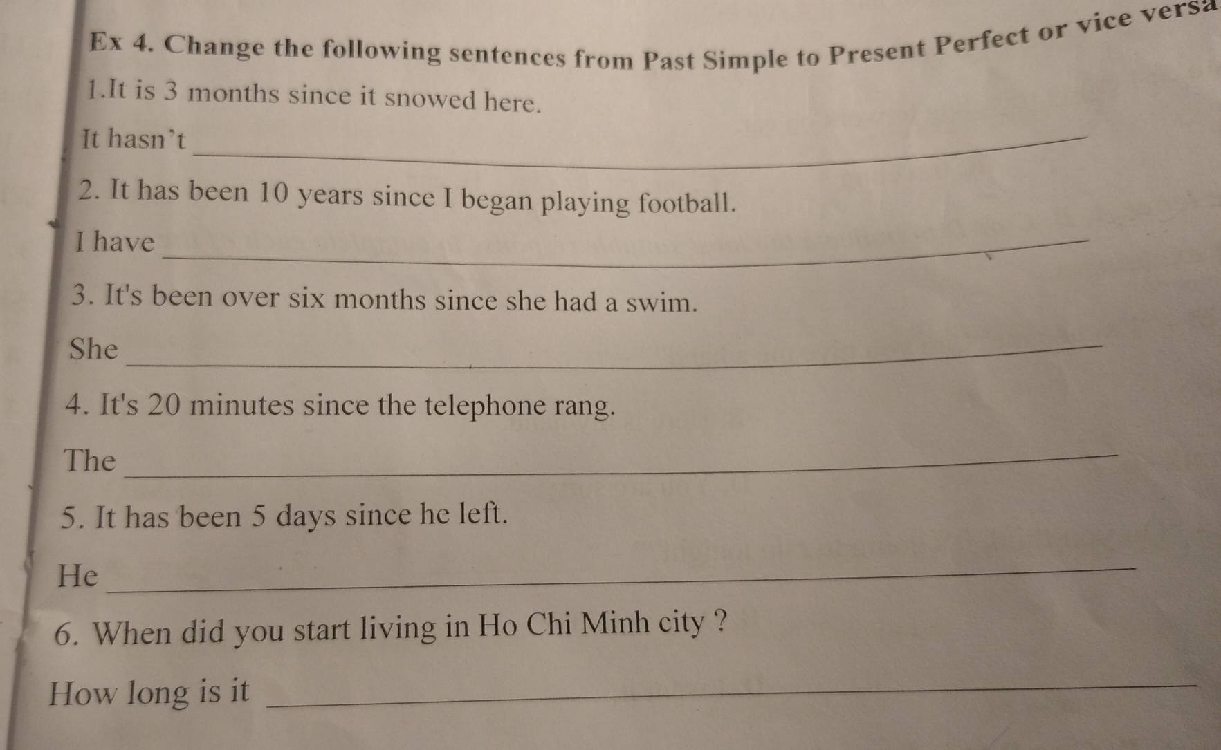 Ex 4. Change the following sentences from Past Simple to Present Perfect or vice versa 
1.It is 3 months since it snowed here. 
It hasn’t_ 
2. It has been 10 years since I began playing football. 
I have_ 
3. It's been over six months since she had a swim. 
She_ 
4. It's 20 minutes since the telephone rang. 
The 
_ 
5. It has been 5 days since he left. 
He 
_ 
6. When did you start living in Ho Chi Minh city ? 
How long is it 
_