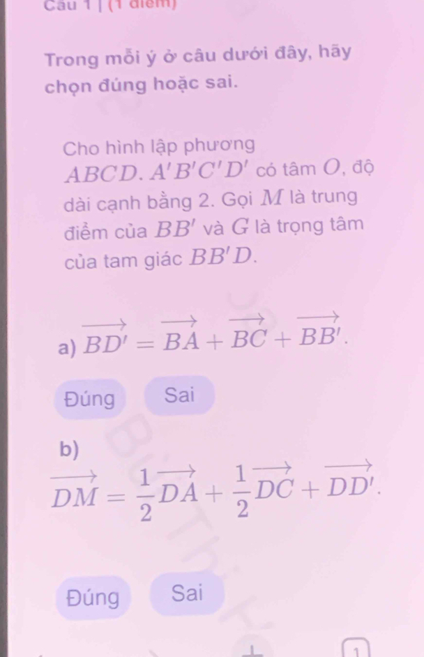 Cau 1 | (1 điểm)
Trong mỗi ý ở câu dưới đây, hãy
chọn đúng hoặc sai.
Cho hình lập phương
ABCD. A'B'C'D' có tâm O, độ
dài cạnh bằng 2. Gọi M là trung
điểm của BB' và G là trọng tâm
của tam giác BB'D.
a) vector BD'=vector BA+vector BC+vector BB'.
Đúng Sai
b)
vector DM= 1/2 vector DA+ 1/2 vector DC+vector DD'.
Đúng Sai
1