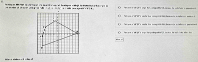 Pentagon MNPQR is shown on the coordinate grid. Pentagon MNPQR is dilated with the origin as
the center of dilation using the rule . Pentagon MNPG H is larger than pentagon MMPQR, because the scale factor is greater than t
Pestagon MNP 1 is smaller than pentagon MHPOR, because the scale fector is less than 1
Pentagon MHT 1 is amaller than pentagon MHPOR, because the acale factor is greater than t
Pentagon MNFOT is larger than pentagon Mh'R, because the scale factor is less than t
Cear Al
Which statement is true?