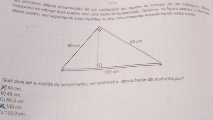 C1101
0) (M6(MSM) Márcia encomendou de um meldureiro um quadro no formato de um triânguio. Esse
moldureiro irá reforçar esse quadro com uma haste de sustentação. Observe, na figura abaixo, o formato
desse quadro, com algumas de suas medidas, e uma linha tracejada representando essa haste.
Qual deve ser a medida do comprimento, em centímetro, dessa haste de sustentação?
4 40 cm.
B) 48 cm.
C) 69,3 cm.
100 cm.
) 133,3 cm.