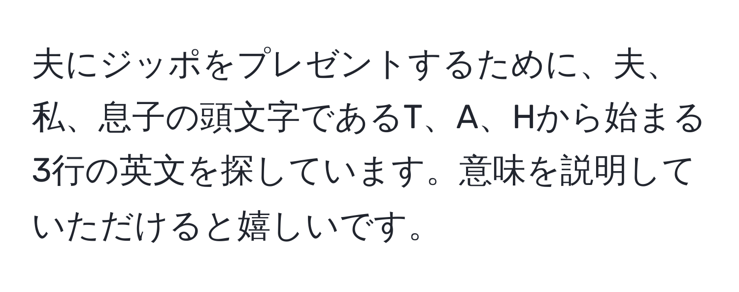 夫にジッポをプレゼントするために、夫、私、息子の頭文字であるT、A、Hから始まる3行の英文を探しています。意味を説明していただけると嬉しいです。