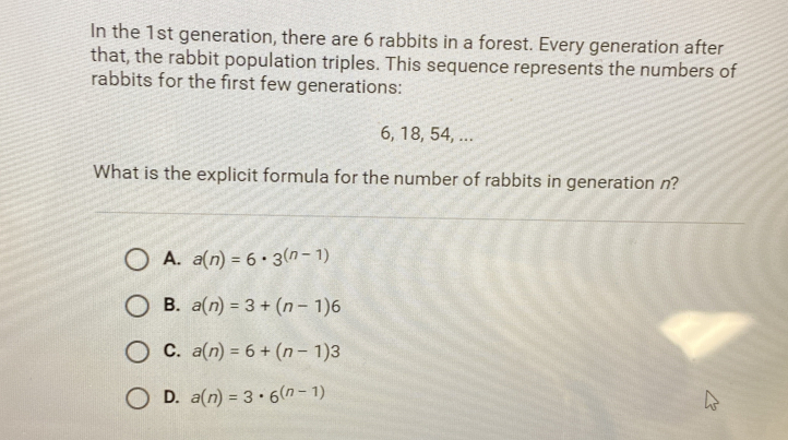 In the 1st generation, there are 6 rabbits in a forest. Every generation after
that, the rabbit population triples. This sequence represents the numbers of
rabbits for the first few generations:
6, 18, 54, ...
What is the explicit formula for the number of rabbits in generation n?
A. a(n)=6· 3^((n-1))
B. a(n)=3+(n-1)6
C. a(n)=6+(n-1)3
D. a(n)=3· 6^((n-1))