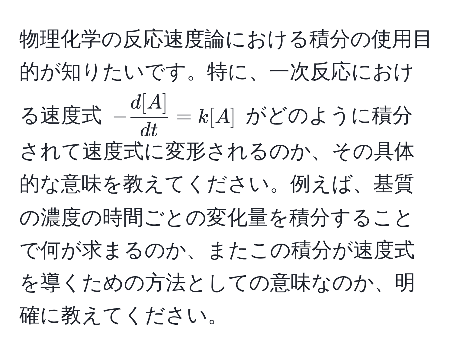 物理化学の反応速度論における積分の使用目的が知りたいです。特に、一次反応における速度式 $- d[A]/dt  = k[A]$ がどのように積分されて速度式に変形されるのか、その具体的な意味を教えてください。例えば、基質の濃度の時間ごとの変化量を積分することで何が求まるのか、またこの積分が速度式を導くための方法としての意味なのか、明確に教えてください。