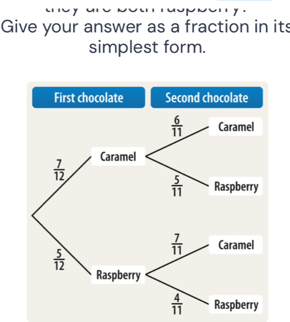 Give your answer as a fraction in its 
simplest form. 
First chocolate Second chocolate
 6/11  Caramel 
Caramel
 7/12 
 5/11  Raspberry
 7/11  Caramel
 5/12 
Raspberry
 4/11  Raspberry