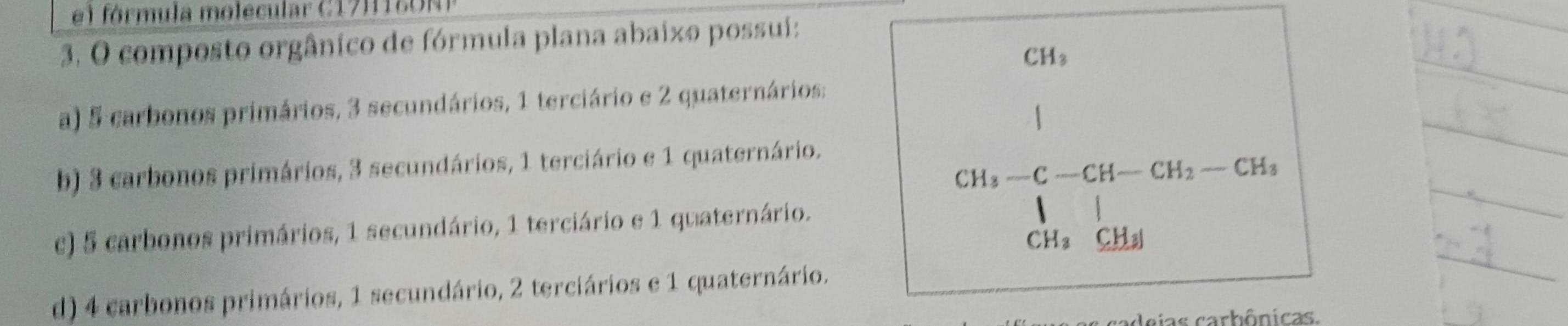 fórmula molecular C17 H 18 O N 
3. O composto orgânico de fórmula plana abaixo possui:
CH_3
a) 5 carbonos primários, 3 secundários, 1 terciário e 2 quaternários;
b) 3 carbonos primários, 3 secundários, 1 terciário e 1 quaternário.
CH_3-C-CH-CH_2-CH_3
c) 5 carbonos primários, 1 secundário, 1 terciário e 1 quaternário.

CH_3^((circ) _ CH_3)
d) 4 carbonos primários, 1 secundário, 2 terciários e 1 quaternário.
aias carbônicas.