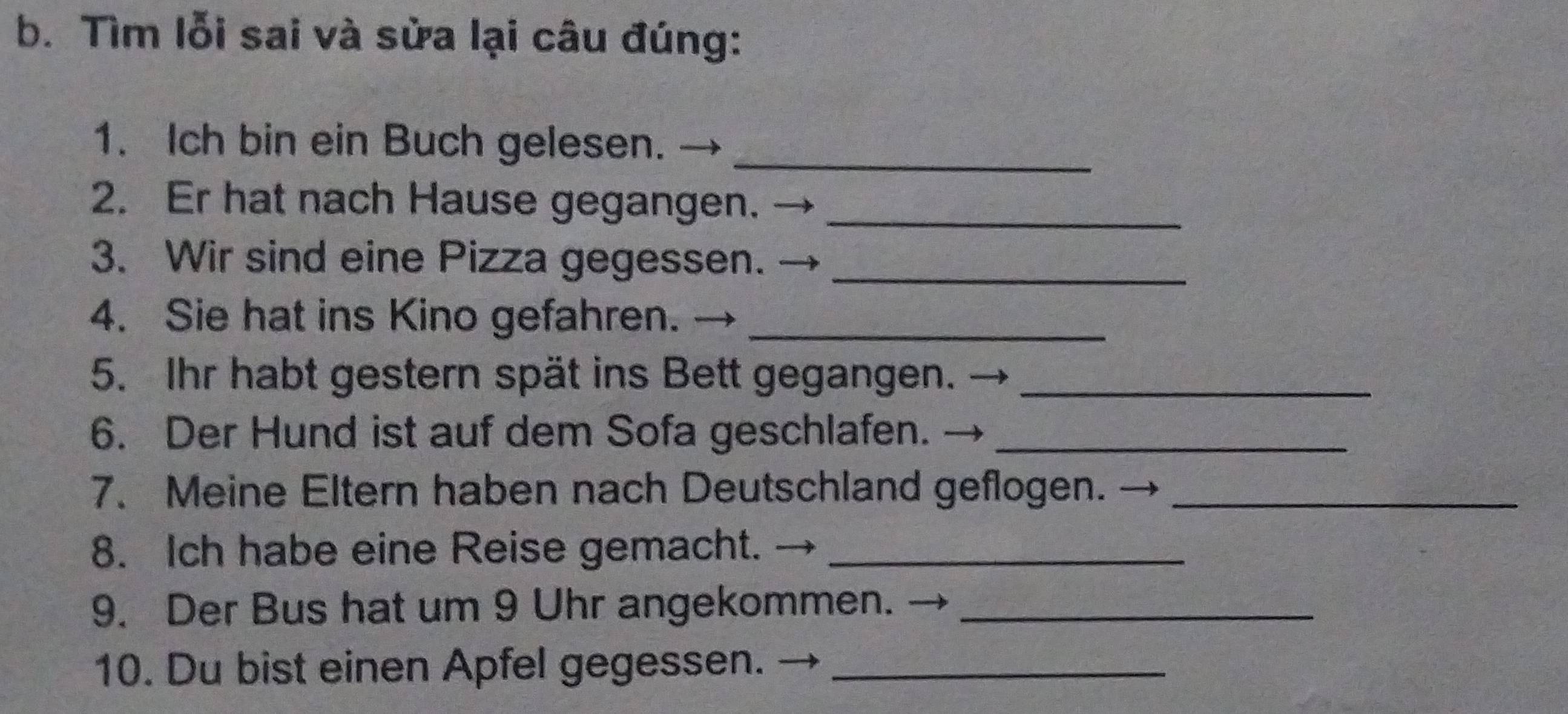 Tìm lỗi sai và sửa lại câu đúng: 
1. Ich bin ein Buch gelesen._ 
2. Er hat nach Hause gegangen._ 
3. Wir sind eine Pizza gegessen._ 
4. Sie hat ins Kino gefahren._ 
5. Ihr habt gestern spät ins Bett gegangen._ 
6. Der Hund ist auf dem Sofa geschlafen._ 
7. Meine Eltern haben nach Deutschland geflogen._ 
8. Ich habe eine Reise gemacht._ 
9. Der Bus hat um 9 Uhr angekommen. _ 
10. Du bist einen Apfel gegessen._