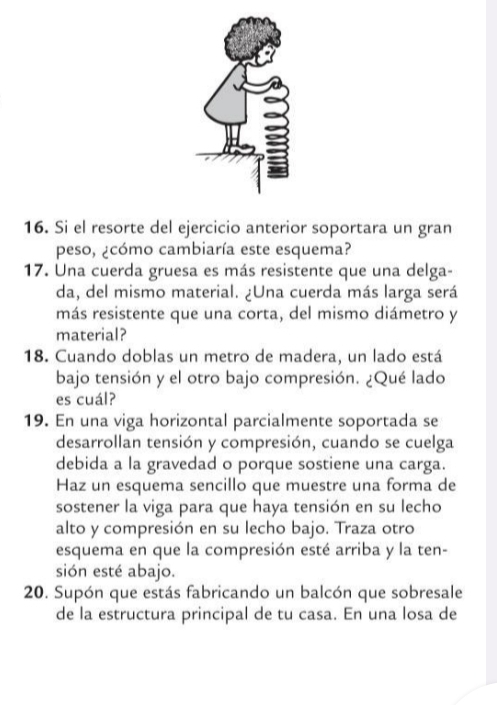 Si el resorte del ejercicio anterior soportara un gran 
peso, ¿cómo cambiaría este esquema? 
17. Una cuerda gruesa es más resistente que una delga- 
da, del mismo material. ¿Una cuerda más larga será 
más resistente que una corta, del mismo diámetro y 
material? 
18. Cuando doblas un metro de madera, un lado está 
bajo tensión y el otro bajo compresión. ¿Qué lado 
es cuál? 
19. En una viga horizontal parcialmente soportada se 
desarrollan tensión y compresión, cuando se cuelga 
debida a la gravedad o porque sostiene una carga. 
Haz un esquema sencillo que muestre una forma de 
sostener la viga para que haya tensión en su lecho 
alto y compresión en su lecho bajo. Traza otro 
esquema en que la compresión esté arriba y la ten- 
sión esté abajo. 
20. Supón que estás fabricando un balcón que sobresale 
de la estructura principal de tu casa. En una losa de