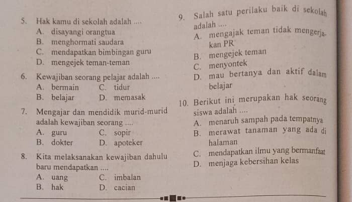 Hak kamu di sekolah adalah .... 9. Salah satu perilaku baik di sekolah
adalah ....
A. disayangi orangtua
B. menghormati saudara A. mengajak teman tidak mengerja
kan PR
C. mendapatkan bìmbingan guru
B. mengejek teman
D. mengejek teman-teman
C. menyontek
6. Kewajiban seorang pelajar adalah .... D. mau bertanya dan aktif dalam
A. bermain C. tidur belajar
B. belajar D. memasak 10. Berikut ini merupakan hak seorang
7. Mengajar dan mendidik murid-murid siswa adalah ....
adalah kewajiban seorang .... A. menaruh sampah pada tempatnya
A. guru C. sopir B. merawat tanaman yang ada di
B. dokter D. apoteker halaman
8. Kita melaksanakan kewajiban dahulu C. mendapatkan ilmu yang bermanfaat
baru mendapatkan ....
D. menjaga kebersihan kelas
A. uang C. imbalan
B. hak D. cacian