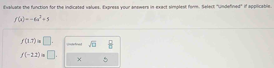 Evaluate the function for the indicated values. Express your answers in exact simplest form. Select "Undefined" if applicable.
f(x)=-6x^2+5
f(1.7) is □. Undefined sqrt(□ )  □ /□  
f(-2.2) is □. X