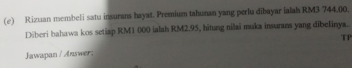 Rizuan membeli satu insurans hayat. Premium tahunan yang perlu dibayar ialah RM3 744.00. 
Diberi bahawa kos setiap RM1 000 ialah RM2.95, hitung nilai muka insurans yang dibelinya.. 
TP 
Jawapan / Answer: