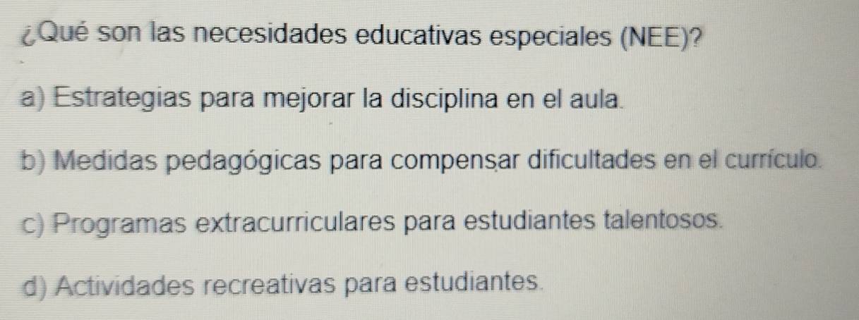 Qué son las necesidades educativas especiales (NEE)?
a) Estrategias para mejorar la disciplina en el aula.
b) Medidas pedagógicas para compensar dificultades en el currículo.
c) Programas extracurriculares para estudiantes talentosos.
d) Actividades recreativas para estudiantes.