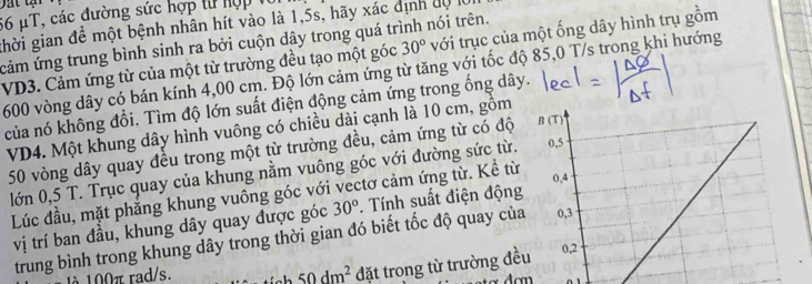 56 μT, các đường sức hợp từ hợp 
ghời gian đề một bệnh nhân hít vào là 1,5s, hãy xác định dộ l 
cảm ứng trung bình sinh ra bởi cuộn dây trong quá trình nói trên.
VD3. Cảm ứng từ của một từ trường đều tạo một góc 30° với trục của một ống dây hình trụ gồm
600 vòng dây có bán kính 4,00 cm. Độ lớn cảm ứng từ tăng với tốc độ 85,0 T/s trong khi hướng 
của nó không đổi. Tìm độ lớn suất điện động cảm ứng trong ống dây. 
VD4. Một khung dây hình vuông có chiều dài cạnh là 10 cm, gồm
50 vòng dây quay đều trong một từ trường đều, cảm ứng từ có độ 
lớn 0,5 T. Trục quay của khung nằm vuông góc với đường sức từ. 
Lúc đầu, mặt phẳng khung vuông góc với vectơ cảm ứng từ. Kể từ 
vị trí ban đầu, khung dây quay được góc 30°. Tính suất điện độn 
trung bình trong khung dây trong thời gian đó biết tốc độ quay củ 
1à 100π rad/s. 50dm^2 đặt trong từ trường đều