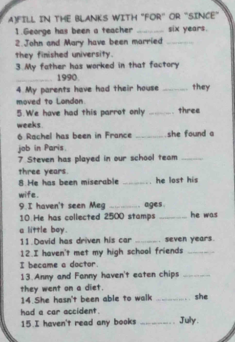 FILL IN THE BLANKS WITH "FOR" OR "SINCE” 
1.George has been a teacher _ six years. 
2.John and Mary have been married_ 
they finished university. 
3. My father has worked in that factory 
_1990 
4 My parents have had their house _they 
moved to London. 
5.We have had this parrot only _three 
weeks. 
6 Rachel has been in France _she found a 
job in Paris. 
7. Steven has played in our school team_ 
three years. 
8 He has been miserable _he lost his 
wife. 
9. I haven't seen Meg _ages. 
10 He has collected 2500 stamps _he was 
a little boy. 
11. David has driven his car _seven years. 
12.I haven't met my high school friends_ 
I became a doctor. 
13 Anny and Fanny haven't eaten chips_ 
they went on a diet. 
14.She hasn't been able to walk _she 
had a car accident. 
15.I haven't read any books _July.