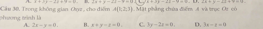 x+3y-2z+9=0. B. 2x+y-2z-9=0 C x+3y-2z-9=0.1 0.2x+y-2z+9=0. 
Câu 30. Trong không gian Oxyz , cho điểm A(1;2;3). Mặt phẳng chứa điểm A và trục Oz có
phương trình là
A. 2x-y=0. B. x+y-z=0. C. 3y-2z=0. D. 3x-z=0