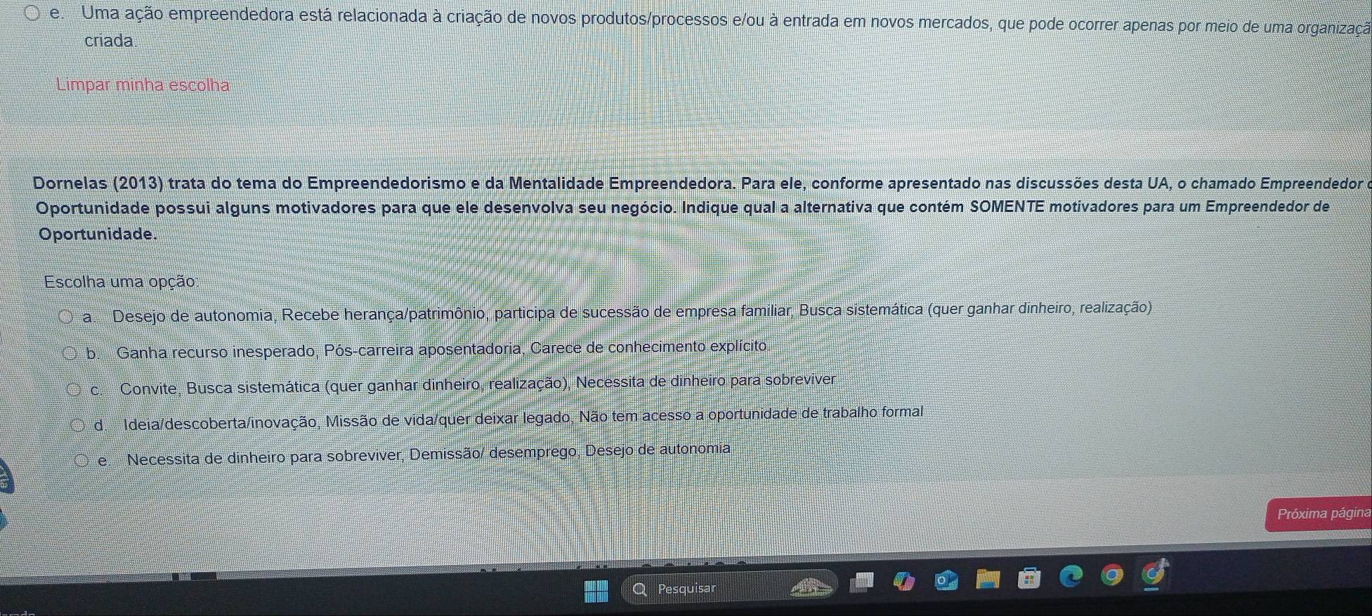 Uma ação empreendedora está relacionada à criação de novos produtos/processos e/ou à entrada em novos mercados, que pode ocorrer apenas por meio de uma organização
criada
Limpar minha escolha
Dornelas (2013) trata do tema do Empreendedorismo e da Mentalidade Empreendedora. Para ele, conforme apresentado nas discussões desta UA, o chamado Empreendedor
Oportunidade possui alguns motivadores para que ele desenvolva seu negócio. Indique qual a alternativa que contém SOMENTE motivadores para um Empreendedor de
Oportunidade.
Escolha uma opção:
a Desejo de autonomia, Recebe herança/patrimônio, participa de sucessão de empresa familiar, Busca sistemática (quer ganhar dinheiro, realização)
b. Ganha recurso inesperado, Pós-carreira aposentadoria, Carece de conhecimento explícito
c. Convite, Busca sistemática (quer ganhar dinheiro, realização), Necessita de dinheiro para sobreviver.
de Ideia/descoberta/inovação, Missão de vida/quer deixar legado, Não tem acesso a oportunidade de trabalho formal
Te Necessita de dinheiro para sobreviver, Demissão/ desemprego, Desejo de autonomia
Próxima página