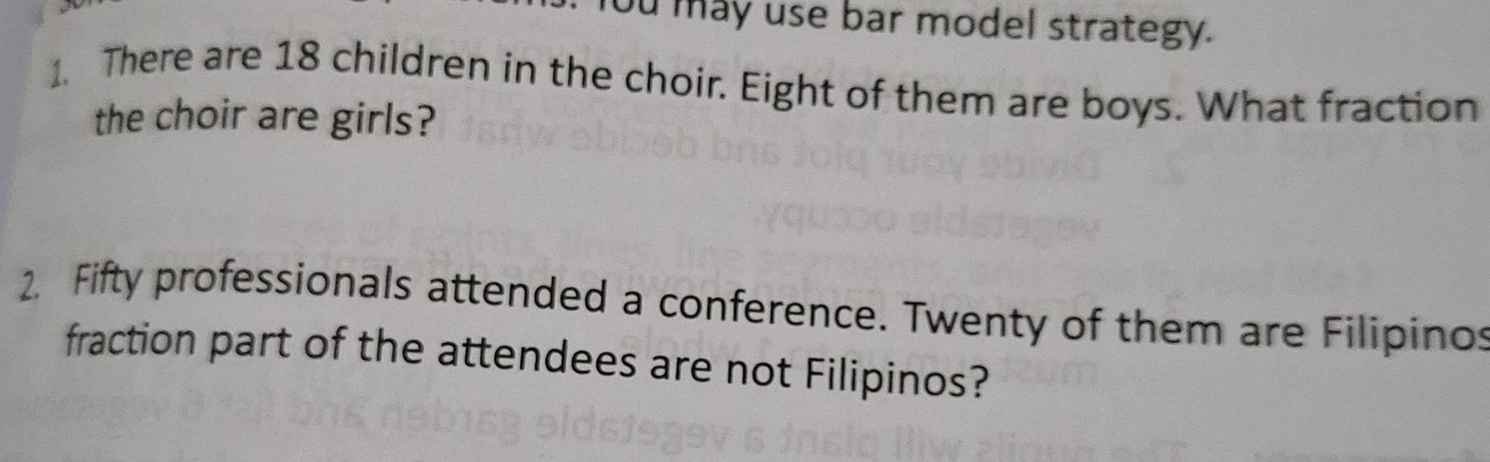 ou may use bar model strategy. 
1. There are 18 children in the choir. Eight of them are boys. What fraction 
the choir are girls? 
2. Fifty professionals attended a conference. Twenty of them are Filipinos 
fraction part of the attendees are not Filipinos?