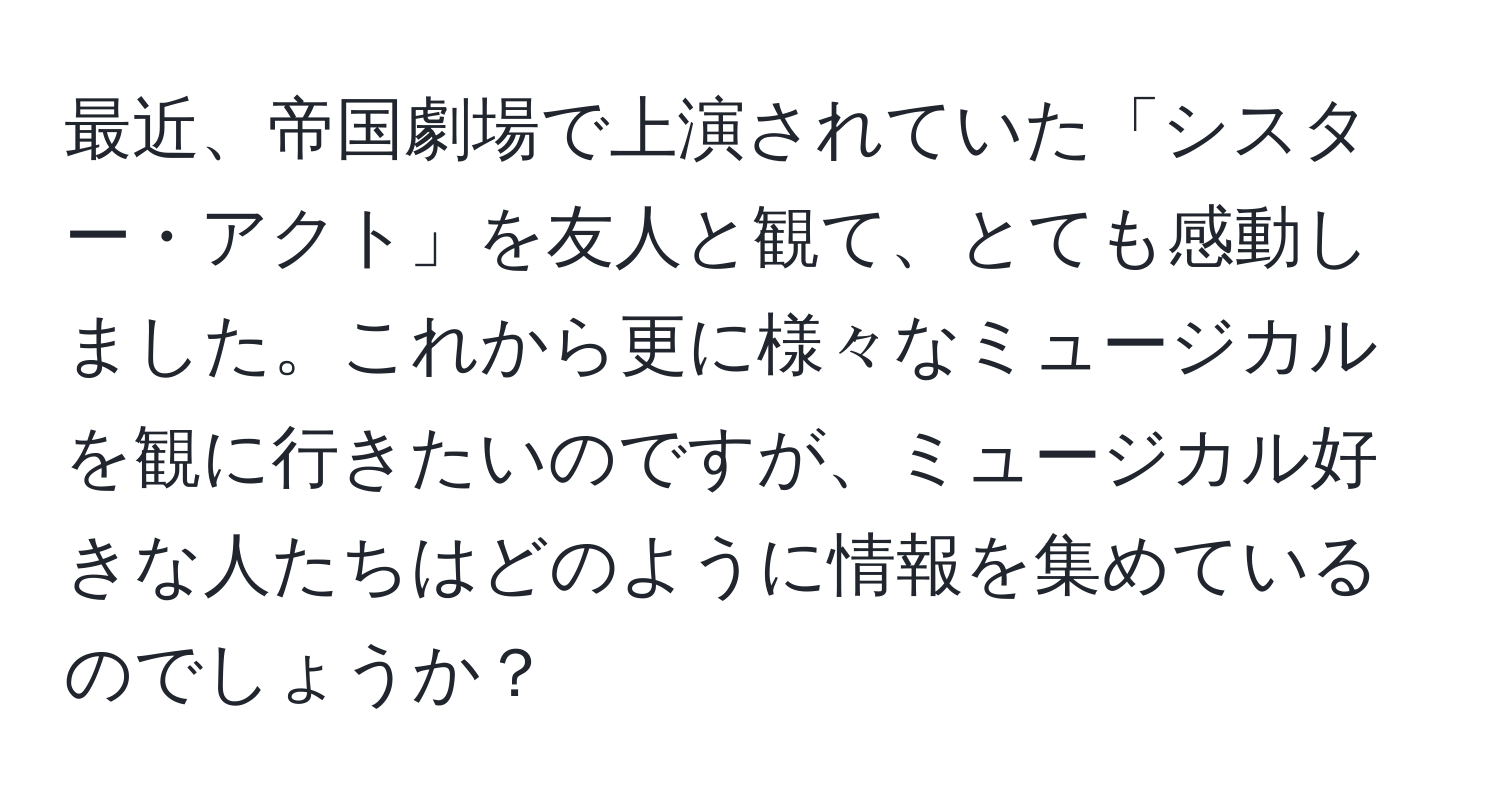 最近、帝国劇場で上演されていた「シスター・アクト」を友人と観て、とても感動しました。これから更に様々なミュージカルを観に行きたいのですが、ミュージカル好きな人たちはどのように情報を集めているのでしょうか？