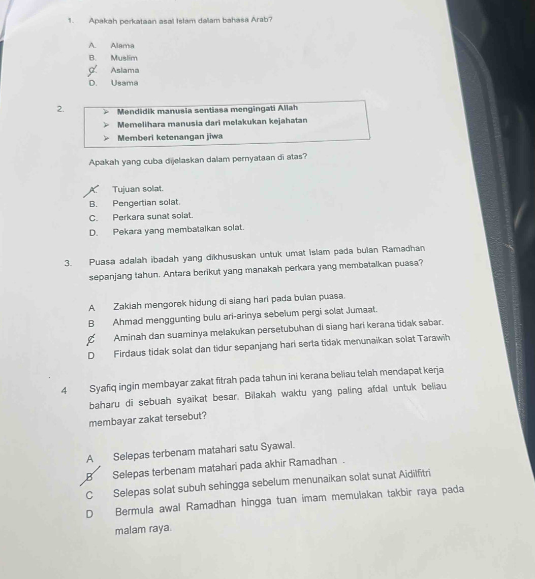 Apakah perkataan asal Islam dalam bahasa Arab?
A. Alama
B. Muslim
Aslama
D. Usama
2. Mendidik manusia sentiasa mengingati Allah
Memelihara manusia dari melakukan kejahatan
Memberi ketenangan jiwa
Apakah yang cuba dijelaskan dalam pernyataan di atas?
Tujuan solat.
B. Pengertian solat.
C. Perkara sunat solat.
D. Pekara yang membatalkan solat.
3. Puasa adalah ibadah yang dikhususkan untuk umat Islam pada bulan Ramadhan
sepanjang tahun. Antara berikut yang manakah perkara yang membatalkan puasa?
A Zakiah mengorek hidung di siang hari pada bulan puasa.
B Ahmad menggunting bulu ari-arinya sebelum pergi solat Jumaat.
C Aminah dan suaminya melakukan persetubuhan di siang hari kerana tidak sabar.
D Firdaus tidak solat dan tidur sepanjang hari serta tidak menunaikan solat Tarawih
4 Syafiq ingin membayar zakat fitrah pada tahun ini kerana beliau telah mendapat kerja
baharu di sebuah syaikat besar. Bilakah waktu yang paling afdal untuk beliau
membayar zakat tersebut?
A Selepas terbenam matahari satu Syawal.
B Selepas terbenam matahari pada akhir Ramadhan .
C Selepas solat subuh sehingga sebelum menunaikan solat sunat Aidilfitri
D Bermula awal Ramadhan hingga tuan imam memulakan takbir raya pada
malam raya.