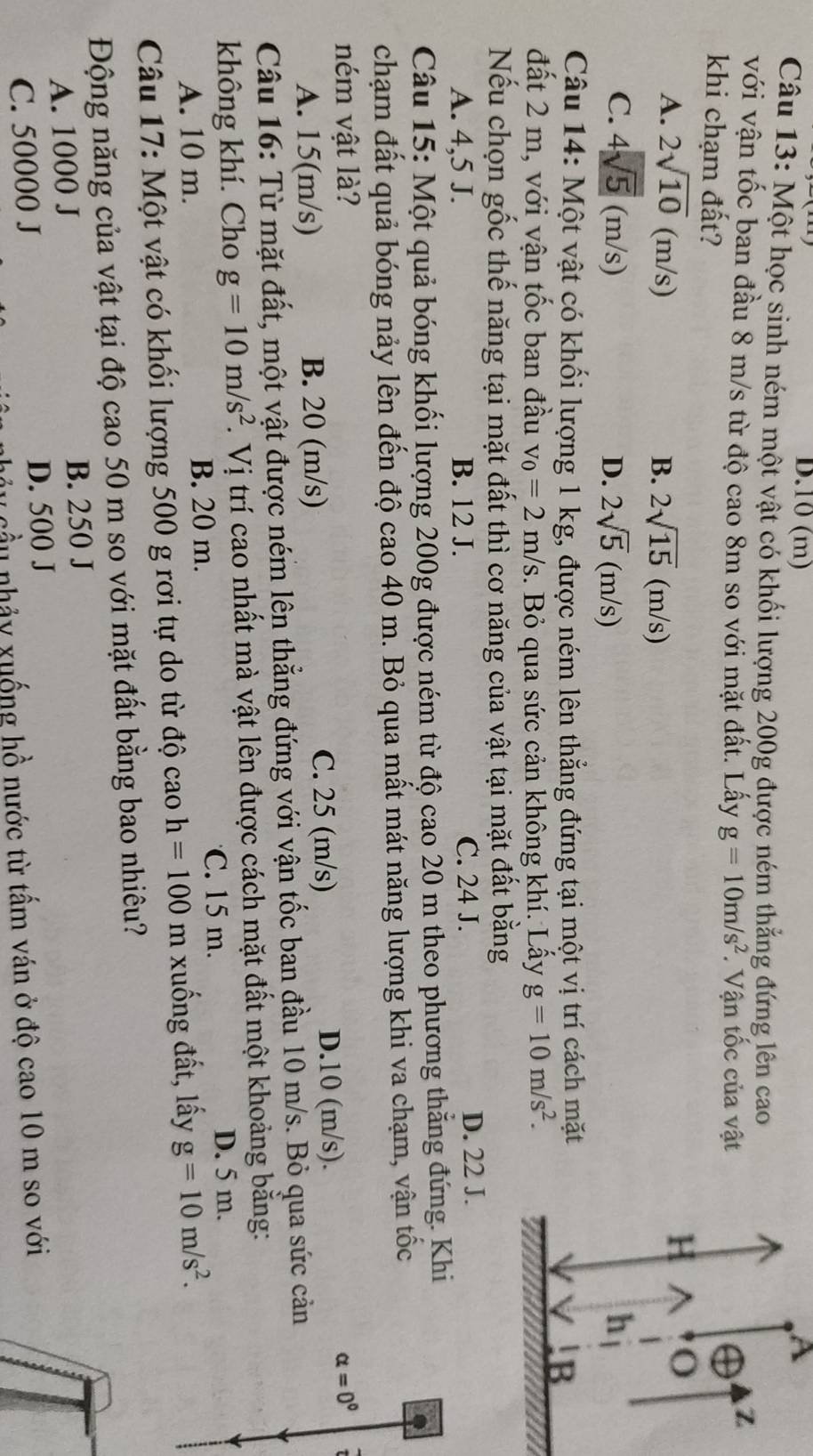 10 (m) A
Câu 13: Một học sinh ném một vật có khối lượng 200g được ném thẳng đứng lên cao
với vận tốc ban đầu 8 m/s từ độ cao 8m so với mặt đất. Lấy g=10m/s^2. Vận tốc của vật
Z
khi chạm đất? H^(o
A. 2sqrt(10)(m/s) B. 2sqrt 15)(m/s)
C. 4sqrt(5)(m/s) 2sqrt(5)(m/s) h
D.
Câu 14: Một vật có khối lượng 1 kg, được ném lên thẳng đứng tại một vị trí cách mặt
!B
đất 2 m, với vận tốc ban đầu v_0=2m/s. Bỏ qua sức cản không khí. Lấy g=10m/s^2.
Nếu chọn gốc thế năng tại mặt đất thì cơ năng của vật tại mặt đất bằng
A. 4,5 J. B. 12 J. C. 24 J.
D. 22 J.
Câu 15: Một quả bóng khối lượng 200g được ném từ độ cao 20 m theo phương thẳng đứng. Khi
chạm đất quả bóng nảy lên đến độ cao 40 m. Bỏ qua mất mát năng lượng khi va chạm, vận tốc
ném vật là? alpha =0°
C. 25 (m/s)
A. 15(m/s) B. 20 (m/s) D.10 (m/s).
Câu 16: Từ mặt đất, một vật được ném lên thẳng đứng với vận tốc ban đầu 10 m/s. Bỏ qua sức cản
không khí. Cho g=10m/s^2. Vị trí cao nhất mà vật lên được cách mặt đất một khoảng bằng:
A. 10 m. B. 20 m. C. 15 m. D. 5 m.
Câu 17: Một vật có khối lượng 500 g rơi tự do từ độ cao h=100 m xuống đất, lấy g=10m/s^2.
Động năng của vật tại độ cao 50 m so với mặt đất bằng bao nhiêu?
A. 1000 J B. 250 J
C. 50000 J D. 500 J
c ầu nhảy xuống hồ nước từ tấm ván ở độ cao 10 m so với