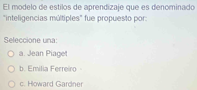 El modelo de estilos de aprendizaje que es denominado
“inteligencias múltiples” fue propuesto por:
Seleccione una:
a. Jean Piaget
b. Emilia Ferreiro
c. Howard Gardner