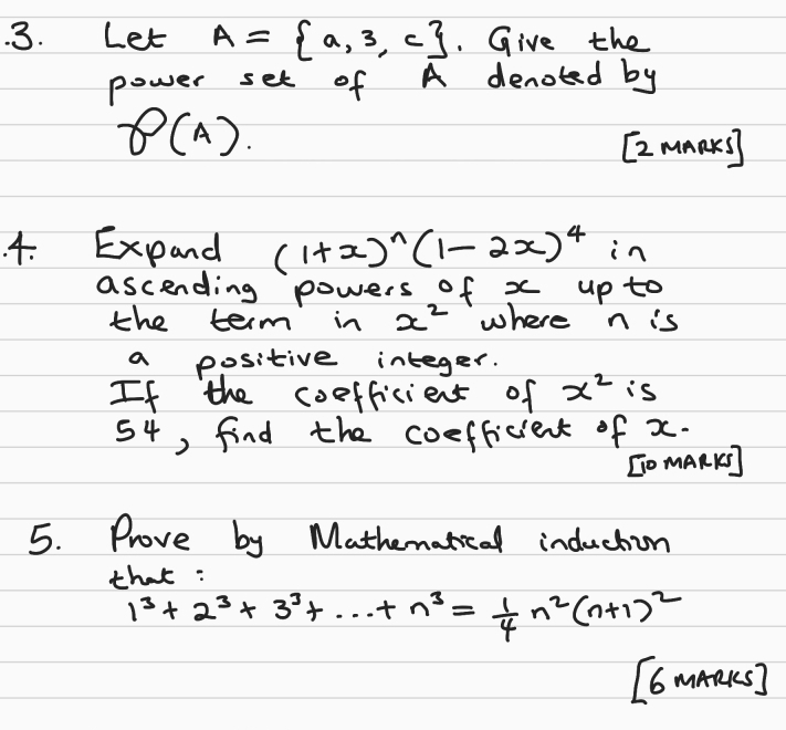 Let A= a,3,c. Give the 
power set of A denoted by
8(A). 
[z mmaks) 
4. Expand (1+x)^n(1-2x)^4 in 
ascending powers of x up to 
the term in x^2 where n is 
a positive integer. 
If the coefficient of x^2 is
54, find the coefficient of x. 
[O mARK] 
5. Prove by Mathematical induction 
that :
1^3+2^3+3^3+·s +n^3= 1/4 n^2(n+1)^2
[6 maaks]