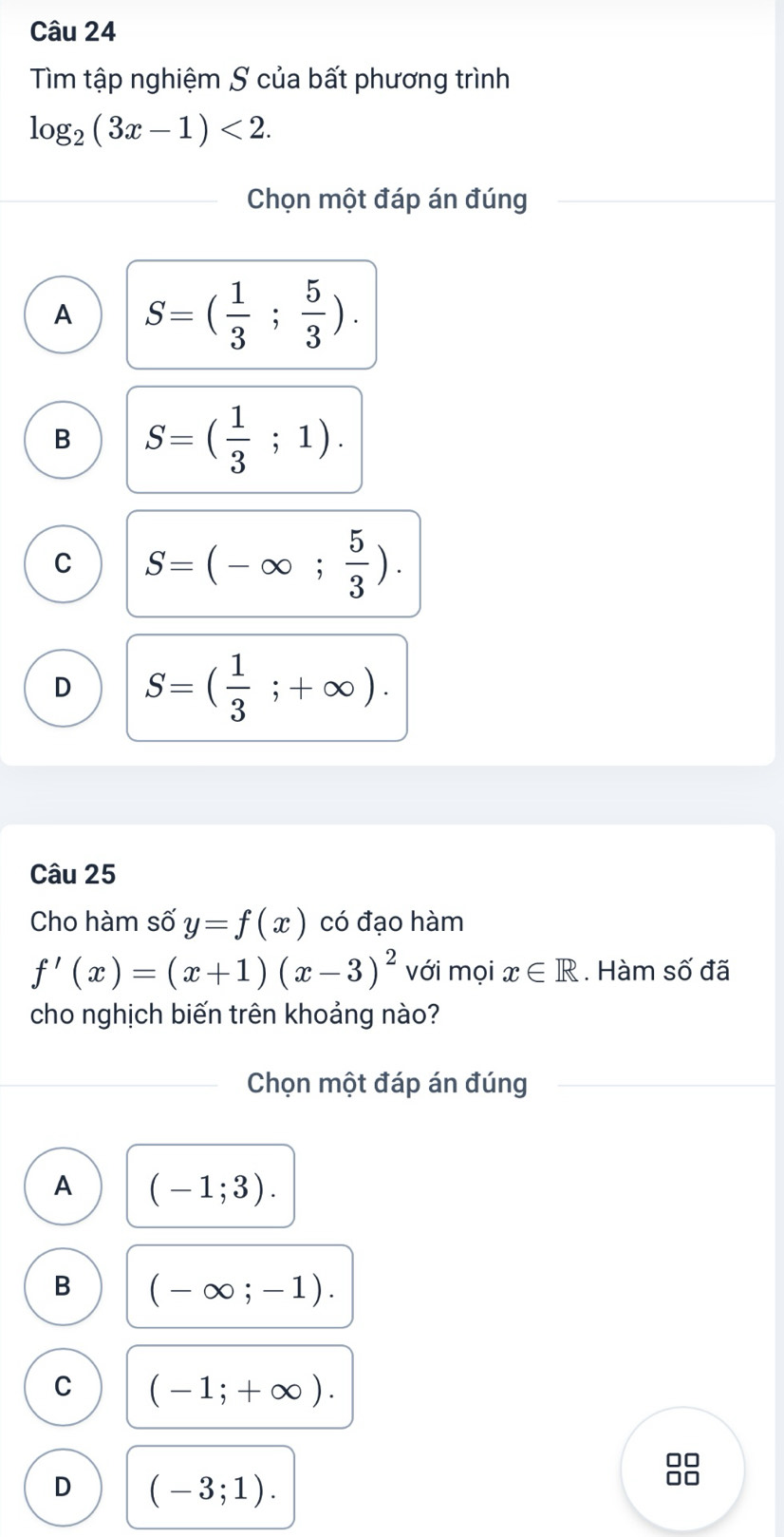 Tìm tập nghiệm S của bất phương trình
log _2(3x-1)<2</tex>. 
Chọn một đáp án đúng
A S=( 1/3 ; 5/3 ).
B S=( 1/3 ;1).
C S=(-∈fty ; 5/3 ).
D S=( 1/3 ;+∈fty ). 
Câu 25
Cho hàm số y=f(x) có đạo hàm
f'(x)=(x+1)(x-3)^2 với mọi x∈ R. Hàm số đã
cho nghịch biến trên khoảng nào?
Chọn một đáp án đúng
A (-1;3).
B (-∈fty ;-1).
C (-1;+∈fty ). 
□□
D (-3;1). 
0□