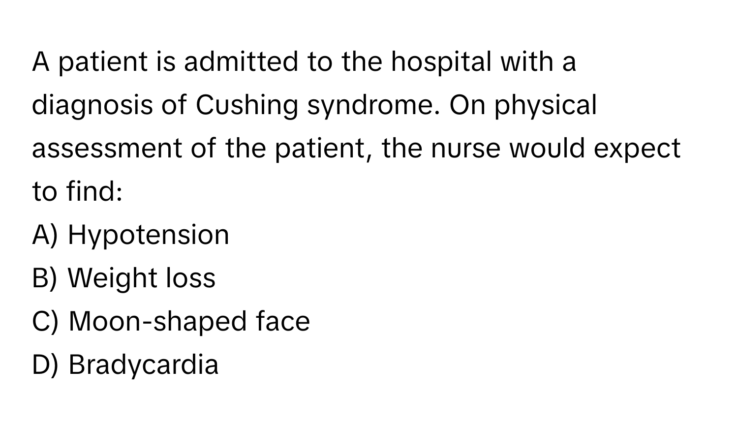 A patient is admitted to the hospital with a diagnosis of Cushing syndrome. On physical assessment of the patient, the nurse would expect to find:

A) Hypotension 
B) Weight loss 
C) Moon-shaped face 
D) Bradycardia