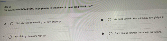 Nội dung nào dưới đây KHÔNG thuộc yêu cầu về tính chính xác trong công tác văn thư?
A Trinh bảy văn bản theo đúng quy định pháp luật B Nội dung văn bản không trái quy định pháp luật
C Phải sử dụng công nghệ hiện đại D Đảm bảo số liệu đầy đủ và luận cứ rõ ràng