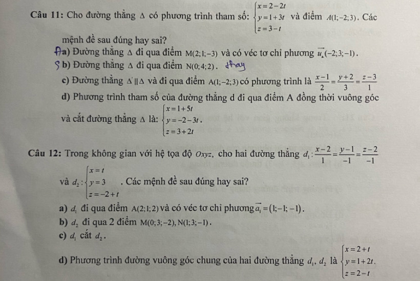 Cho đường thẳng Δ có phương trình tham số: beginarrayl x=2-2t y=1+3t z=3-tendarray. và điểm A(1;-2;3). Các
mệnh đề sau đúng hay sai?
(a) Đường thắng △ di qua điểm M(2;1;-3) và có véc tơ chỉ phương vector u_a(-2;3;-1).
5 b) Đường thắng △ đi qua điểm N(0;4;2)
c) Đường thẳng △ 'parallel △ và đi qua điểm A(1;-2;3) có phương trình là  (x-1)/2 = (y+2)/3 = (z-3)/1 
d) Phương trình tham số của đường thẳng d đi qua điểm A đồng thời vuông góc
và cắt đường thẳng △ la:beginarrayl x=1+5t y=-2-3t. z=3+2tendarray.
Câu 12: Trong không gian với hệ tọa độ Oxyz, cho hai đường thắng d_1: (x-2)/1 = (y-1)/-1 = (z-2)/-1 
và d_2:beginarrayl x=t y=3 z=-2+tendarray.. Các mệnh đề sau đúng hay sai?
a) d_1 đi qua điểm A(2;1;2) và có véc tơ chi phương vector a_1=(1;-1;-1).
b) d_2 đi qua 2 điểm M(0;3;-2),N(1;3;-1).
c) d_1 cắt d_2.
d) Phương trình đường vuông góc chung của hai đường thẳng d_1,d_2 là beginarrayl x=2+t y=1+2t. z=2-tendarray.